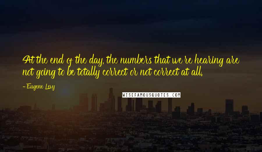 Eugene Levy Quotes: At the end of the day, the numbers that we're hearing are not going to be totally correct or not correct at all.