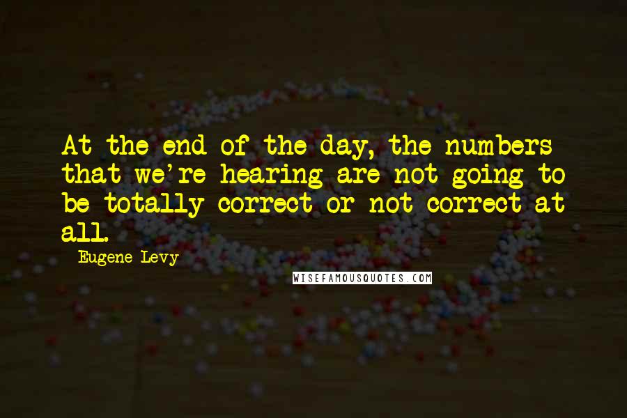 Eugene Levy Quotes: At the end of the day, the numbers that we're hearing are not going to be totally correct or not correct at all.