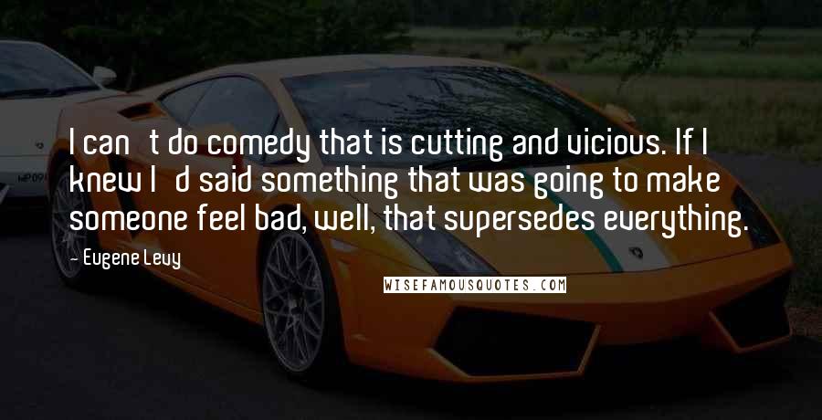 Eugene Levy Quotes: I can't do comedy that is cutting and vicious. If I knew I'd said something that was going to make someone feel bad, well, that supersedes everything.