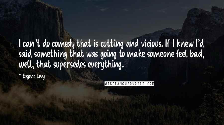 Eugene Levy Quotes: I can't do comedy that is cutting and vicious. If I knew I'd said something that was going to make someone feel bad, well, that supersedes everything.