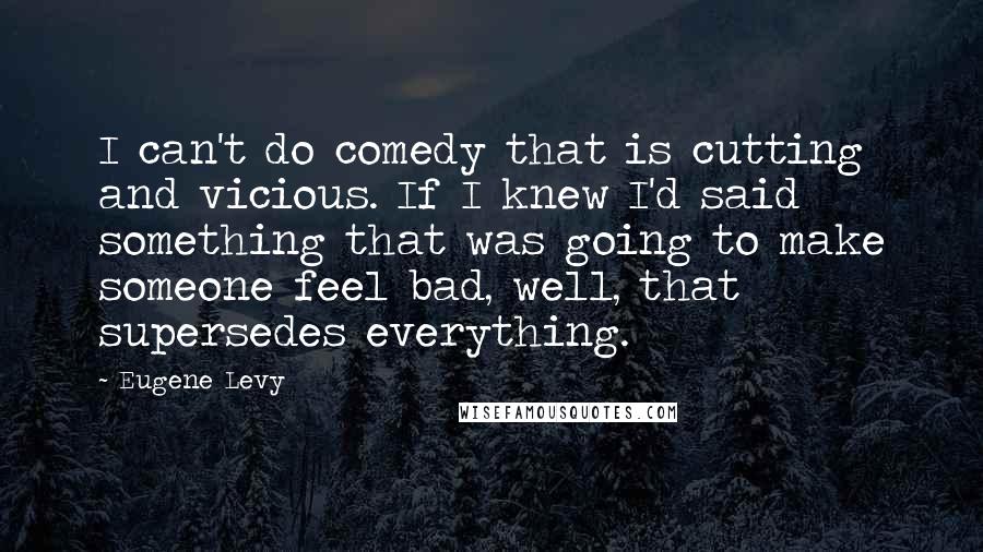 Eugene Levy Quotes: I can't do comedy that is cutting and vicious. If I knew I'd said something that was going to make someone feel bad, well, that supersedes everything.