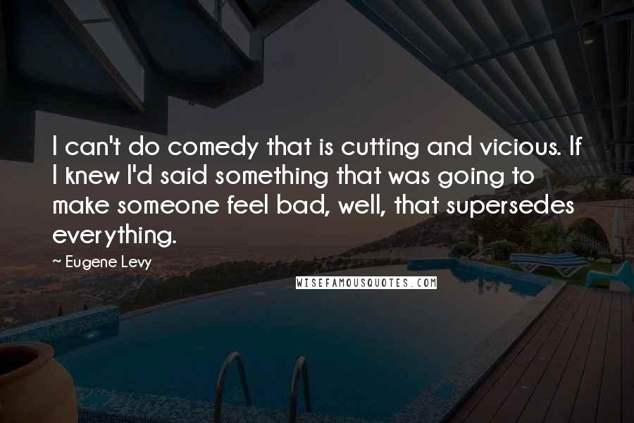 Eugene Levy Quotes: I can't do comedy that is cutting and vicious. If I knew I'd said something that was going to make someone feel bad, well, that supersedes everything.