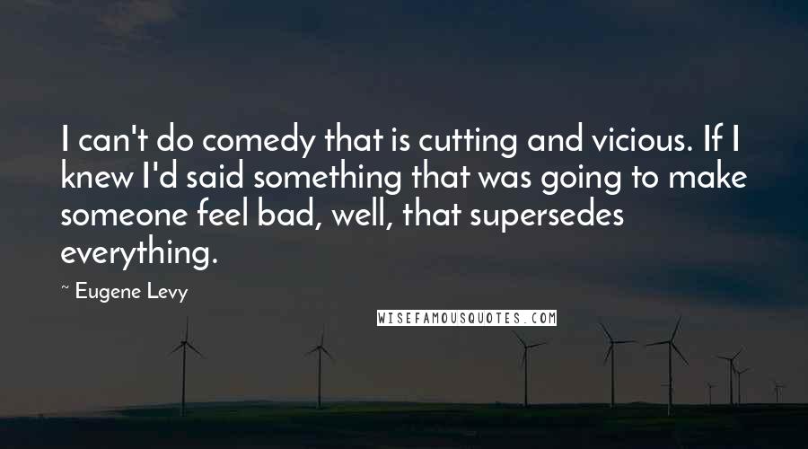 Eugene Levy Quotes: I can't do comedy that is cutting and vicious. If I knew I'd said something that was going to make someone feel bad, well, that supersedes everything.