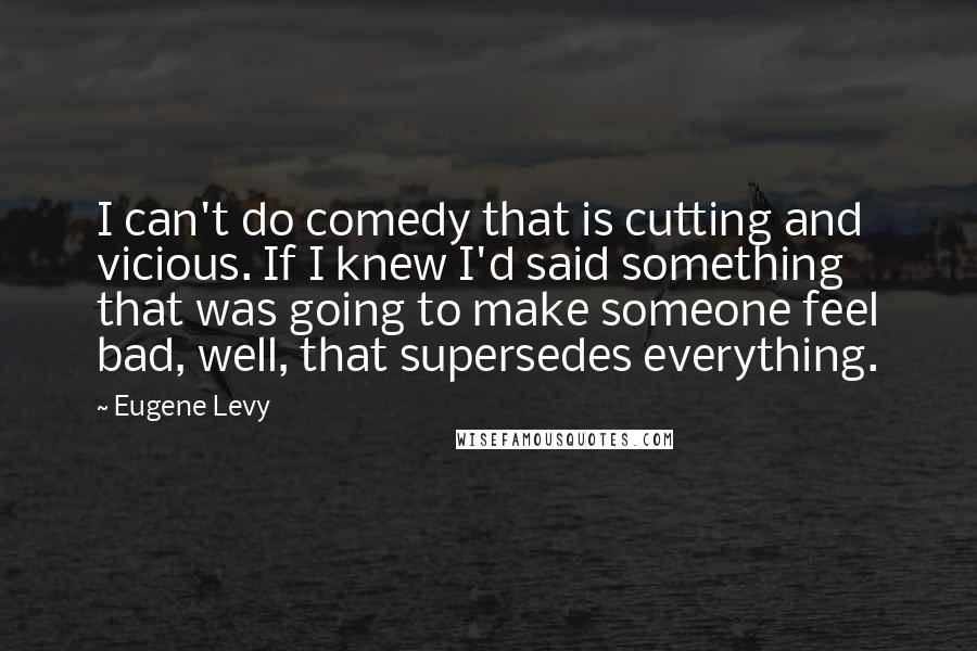 Eugene Levy Quotes: I can't do comedy that is cutting and vicious. If I knew I'd said something that was going to make someone feel bad, well, that supersedes everything.