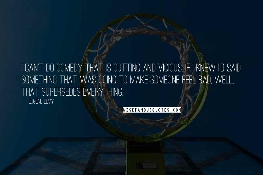 Eugene Levy Quotes: I can't do comedy that is cutting and vicious. If I knew I'd said something that was going to make someone feel bad, well, that supersedes everything.