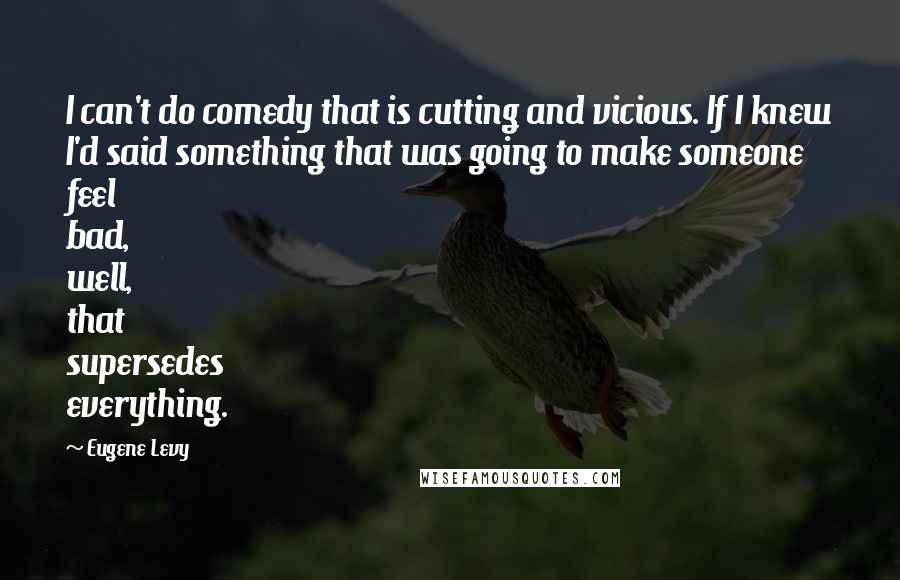 Eugene Levy Quotes: I can't do comedy that is cutting and vicious. If I knew I'd said something that was going to make someone feel bad, well, that supersedes everything.