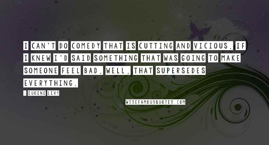 Eugene Levy Quotes: I can't do comedy that is cutting and vicious. If I knew I'd said something that was going to make someone feel bad, well, that supersedes everything.