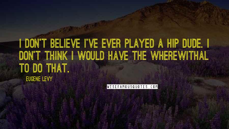 Eugene Levy Quotes: I don't believe I've ever played a hip dude. I don't think I would have the wherewithal to do that.