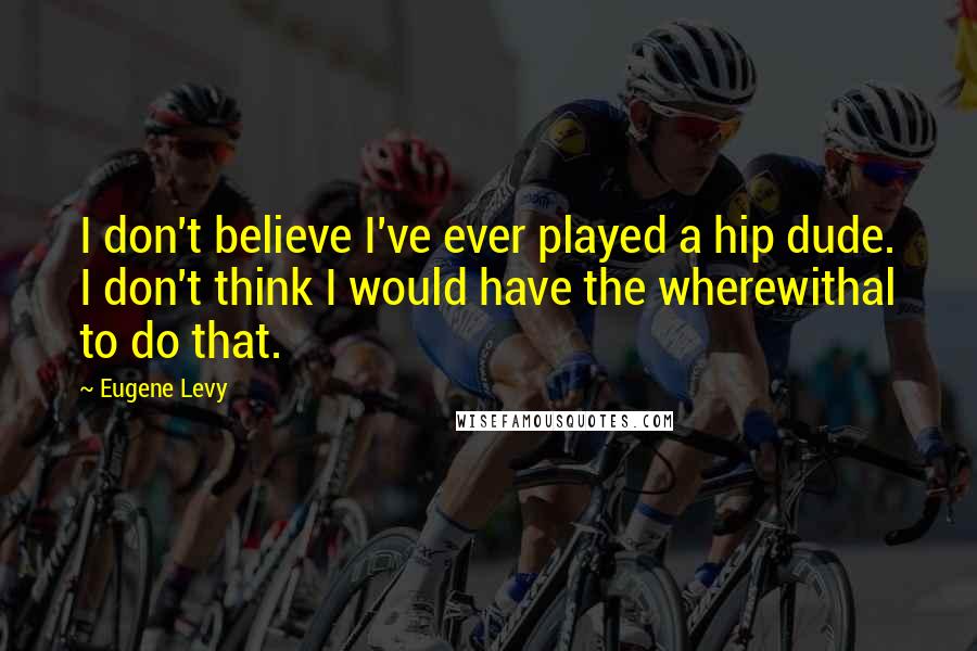 Eugene Levy Quotes: I don't believe I've ever played a hip dude. I don't think I would have the wherewithal to do that.