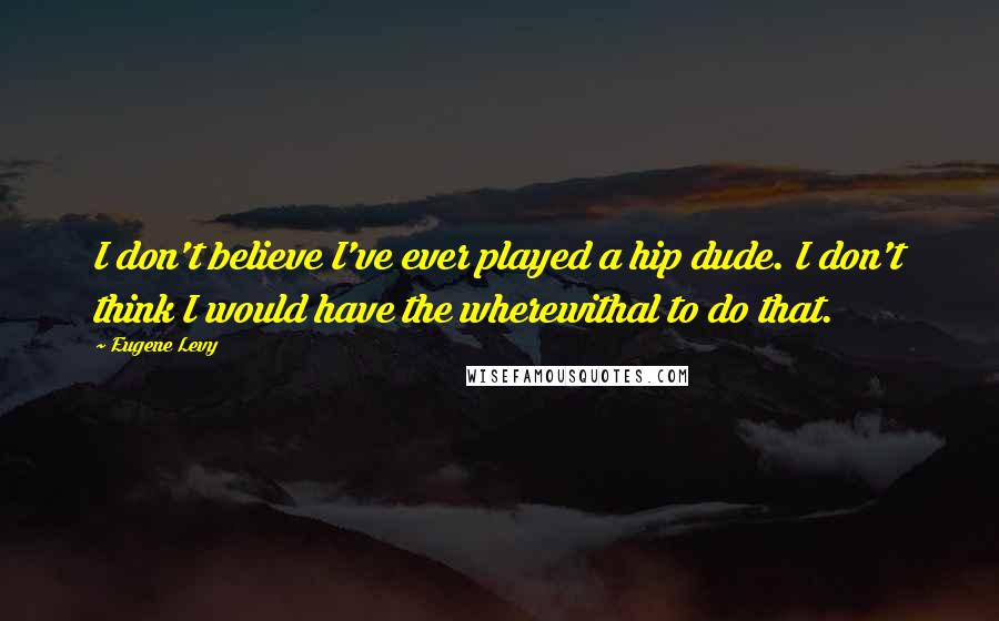 Eugene Levy Quotes: I don't believe I've ever played a hip dude. I don't think I would have the wherewithal to do that.