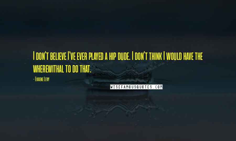 Eugene Levy Quotes: I don't believe I've ever played a hip dude. I don't think I would have the wherewithal to do that.