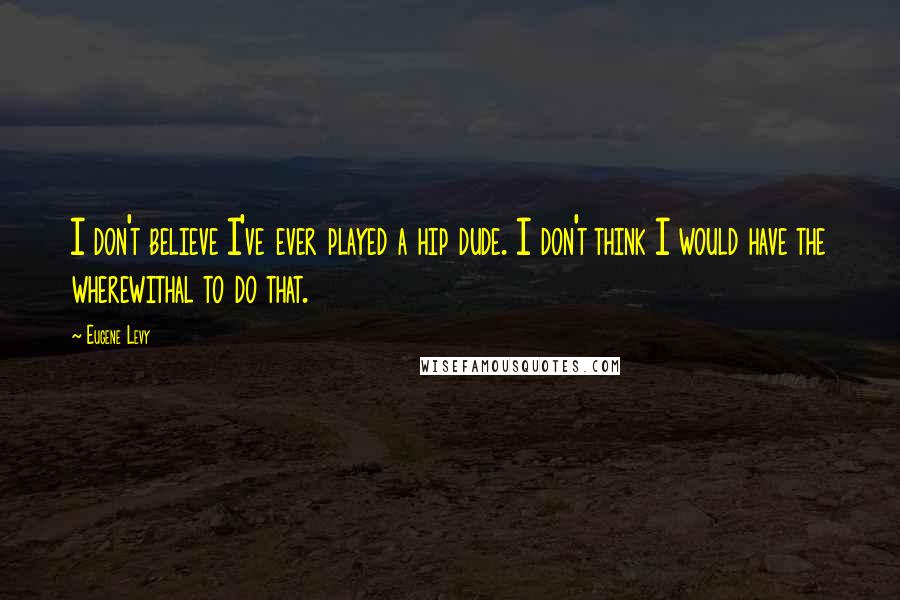 Eugene Levy Quotes: I don't believe I've ever played a hip dude. I don't think I would have the wherewithal to do that.