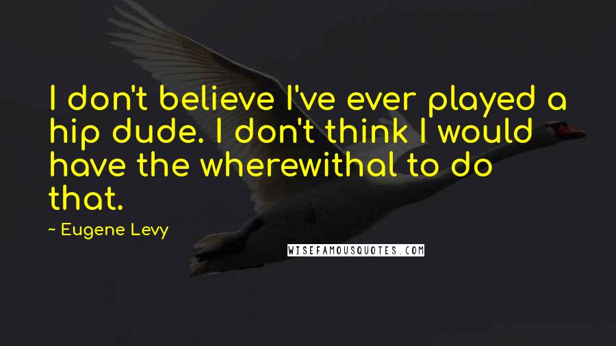 Eugene Levy Quotes: I don't believe I've ever played a hip dude. I don't think I would have the wherewithal to do that.