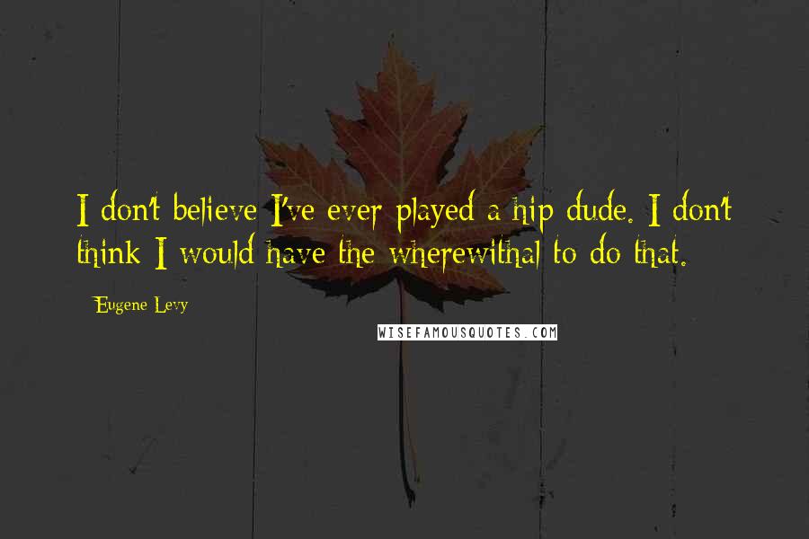 Eugene Levy Quotes: I don't believe I've ever played a hip dude. I don't think I would have the wherewithal to do that.