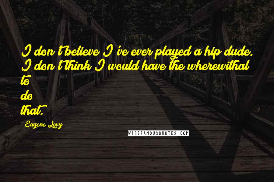 Eugene Levy Quotes: I don't believe I've ever played a hip dude. I don't think I would have the wherewithal to do that.