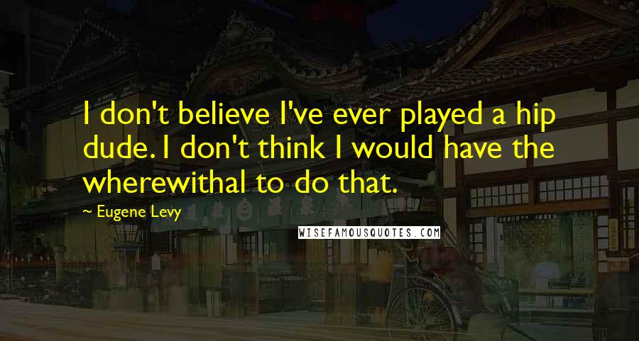 Eugene Levy Quotes: I don't believe I've ever played a hip dude. I don't think I would have the wherewithal to do that.