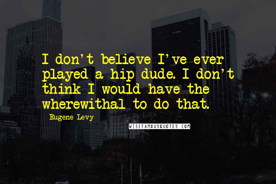 Eugene Levy Quotes: I don't believe I've ever played a hip dude. I don't think I would have the wherewithal to do that.