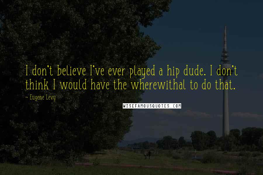 Eugene Levy Quotes: I don't believe I've ever played a hip dude. I don't think I would have the wherewithal to do that.