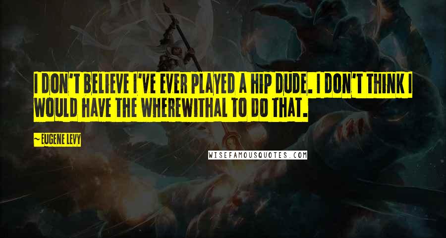 Eugene Levy Quotes: I don't believe I've ever played a hip dude. I don't think I would have the wherewithal to do that.