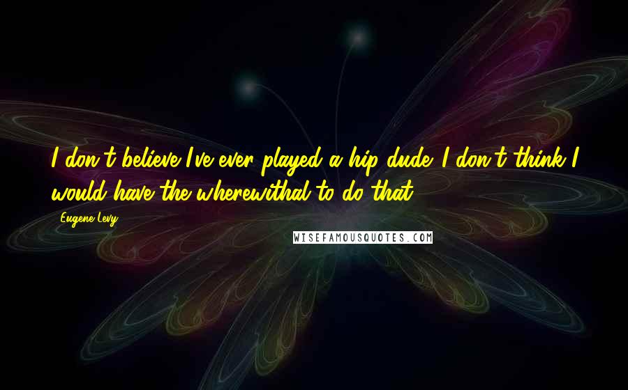 Eugene Levy Quotes: I don't believe I've ever played a hip dude. I don't think I would have the wherewithal to do that.