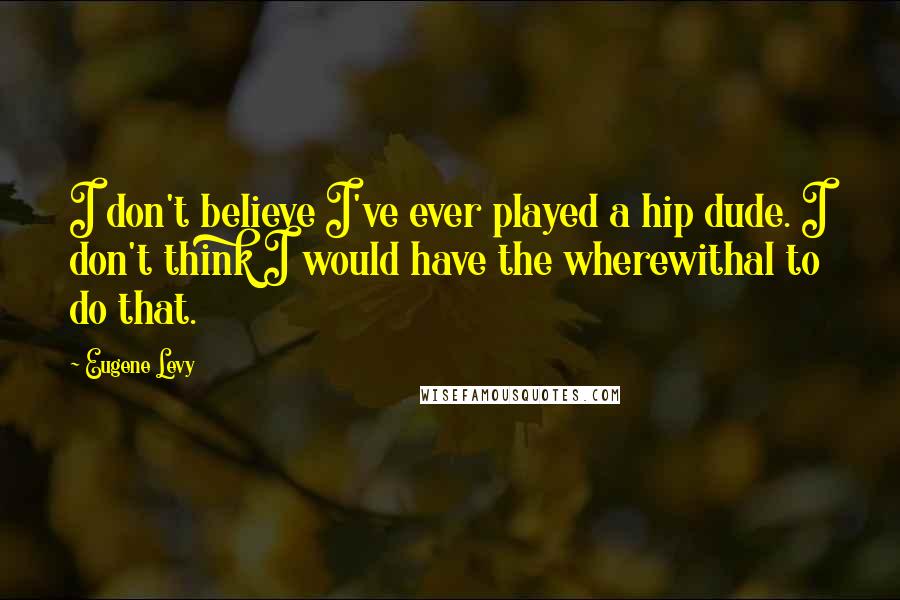 Eugene Levy Quotes: I don't believe I've ever played a hip dude. I don't think I would have the wherewithal to do that.