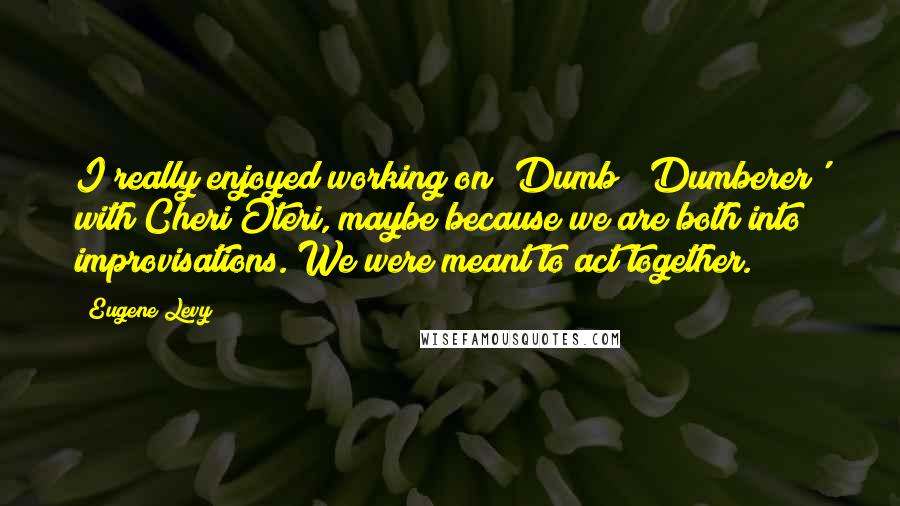 Eugene Levy Quotes: I really enjoyed working on 'Dumb & Dumberer' with Cheri Oteri, maybe because we are both into improvisations. We were meant to act together.