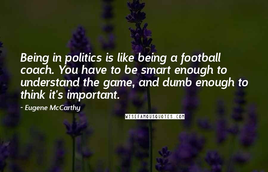 Eugene McCarthy Quotes: Being in politics is like being a football coach. You have to be smart enough to understand the game, and dumb enough to think it's important.