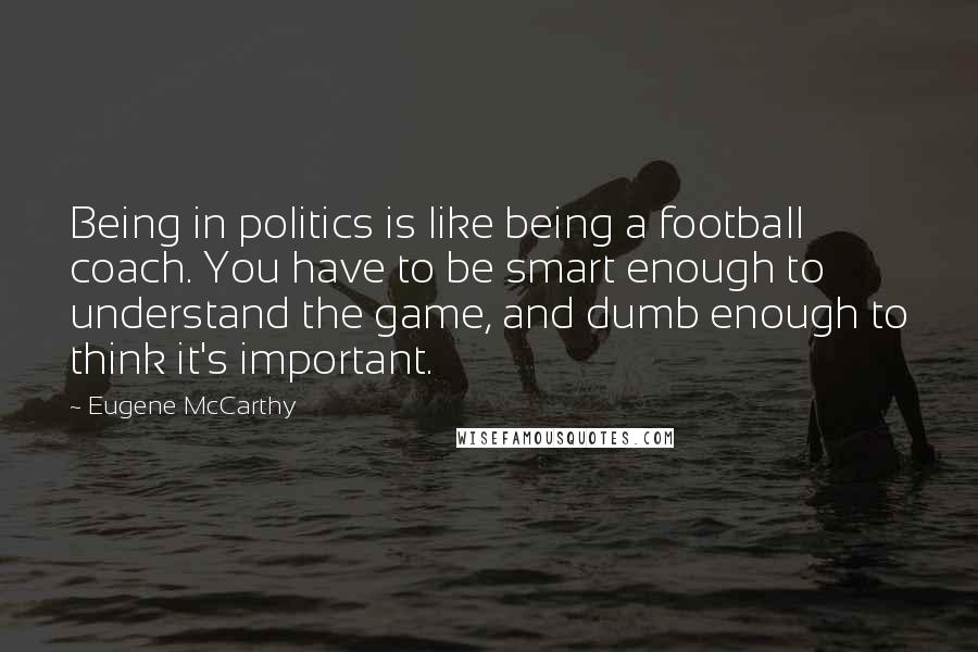 Eugene McCarthy Quotes: Being in politics is like being a football coach. You have to be smart enough to understand the game, and dumb enough to think it's important.