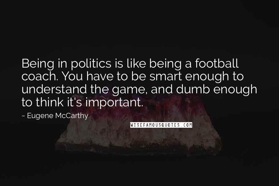 Eugene McCarthy Quotes: Being in politics is like being a football coach. You have to be smart enough to understand the game, and dumb enough to think it's important.