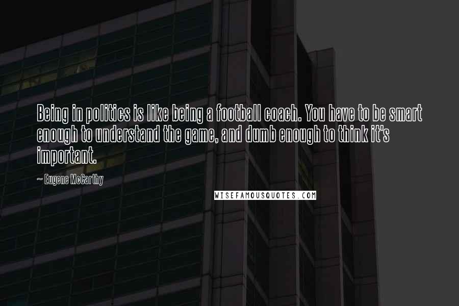 Eugene McCarthy Quotes: Being in politics is like being a football coach. You have to be smart enough to understand the game, and dumb enough to think it's important.