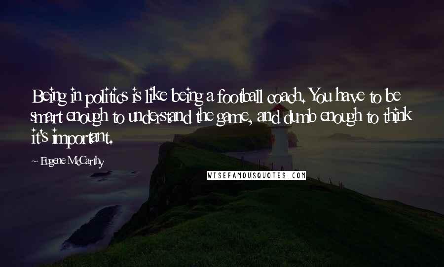 Eugene McCarthy Quotes: Being in politics is like being a football coach. You have to be smart enough to understand the game, and dumb enough to think it's important.
