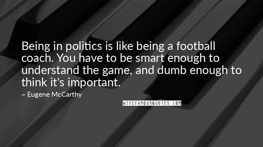 Eugene McCarthy Quotes: Being in politics is like being a football coach. You have to be smart enough to understand the game, and dumb enough to think it's important.