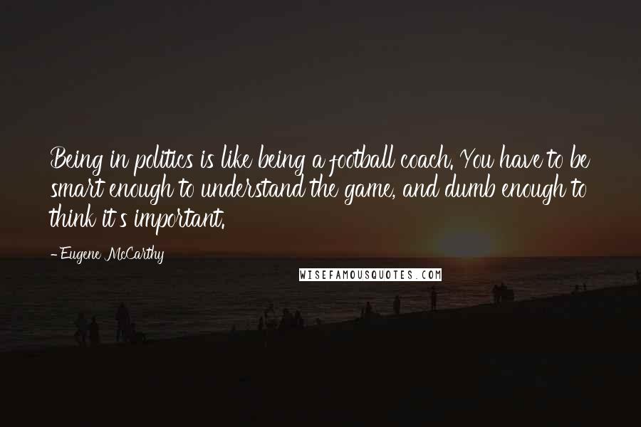 Eugene McCarthy Quotes: Being in politics is like being a football coach. You have to be smart enough to understand the game, and dumb enough to think it's important.