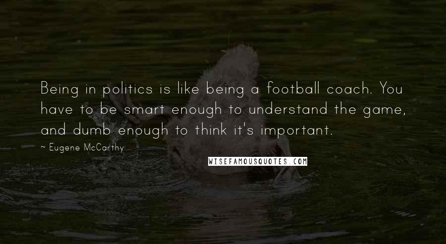 Eugene McCarthy Quotes: Being in politics is like being a football coach. You have to be smart enough to understand the game, and dumb enough to think it's important.