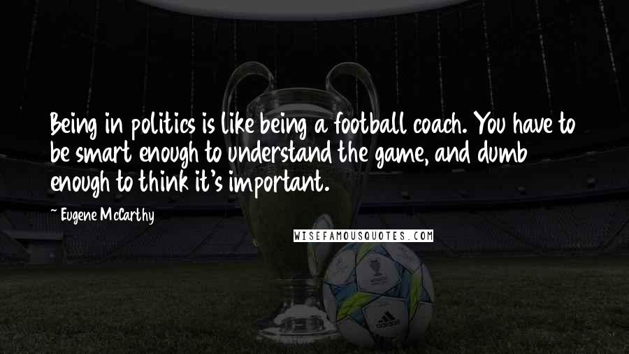 Eugene McCarthy Quotes: Being in politics is like being a football coach. You have to be smart enough to understand the game, and dumb enough to think it's important.