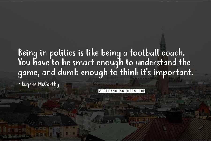 Eugene McCarthy Quotes: Being in politics is like being a football coach. You have to be smart enough to understand the game, and dumb enough to think it's important.
