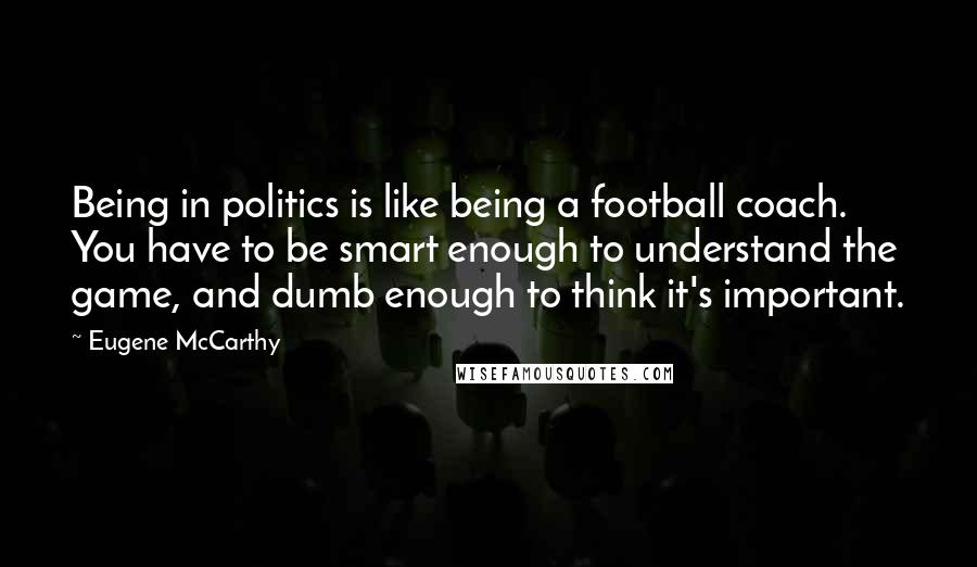 Eugene McCarthy Quotes: Being in politics is like being a football coach. You have to be smart enough to understand the game, and dumb enough to think it's important.
