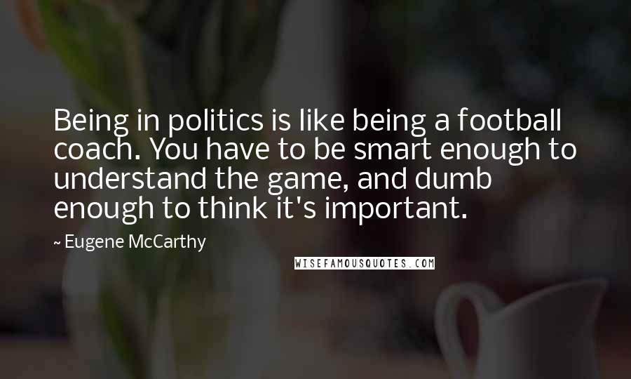 Eugene McCarthy Quotes: Being in politics is like being a football coach. You have to be smart enough to understand the game, and dumb enough to think it's important.