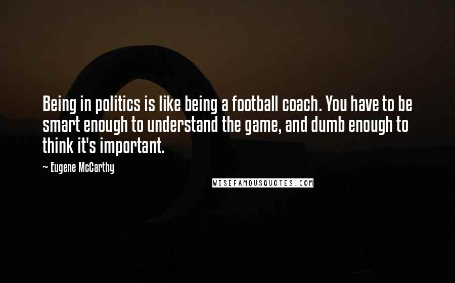 Eugene McCarthy Quotes: Being in politics is like being a football coach. You have to be smart enough to understand the game, and dumb enough to think it's important.