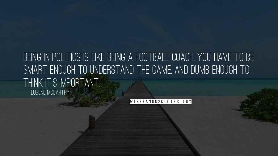 Eugene McCarthy Quotes: Being in politics is like being a football coach. You have to be smart enough to understand the game, and dumb enough to think it's important.