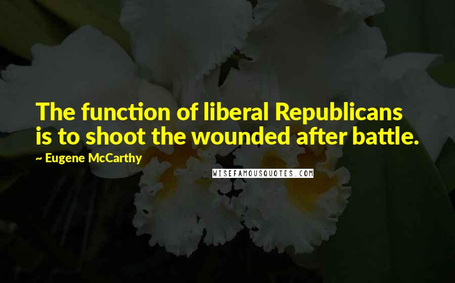 Eugene McCarthy Quotes: The function of liberal Republicans is to shoot the wounded after battle.