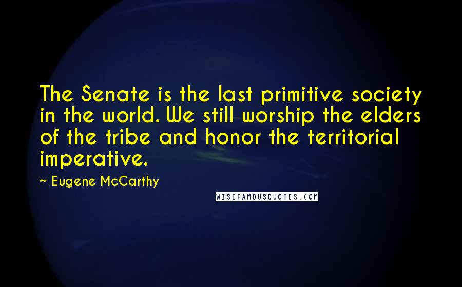 Eugene McCarthy Quotes: The Senate is the last primitive society in the world. We still worship the elders of the tribe and honor the territorial imperative.