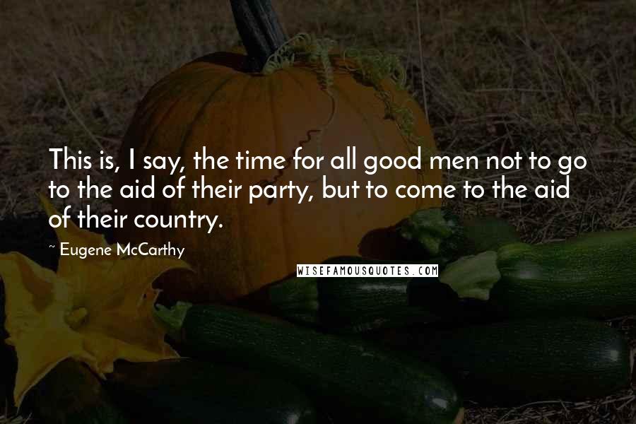 Eugene McCarthy Quotes: This is, I say, the time for all good men not to go to the aid of their party, but to come to the aid of their country.