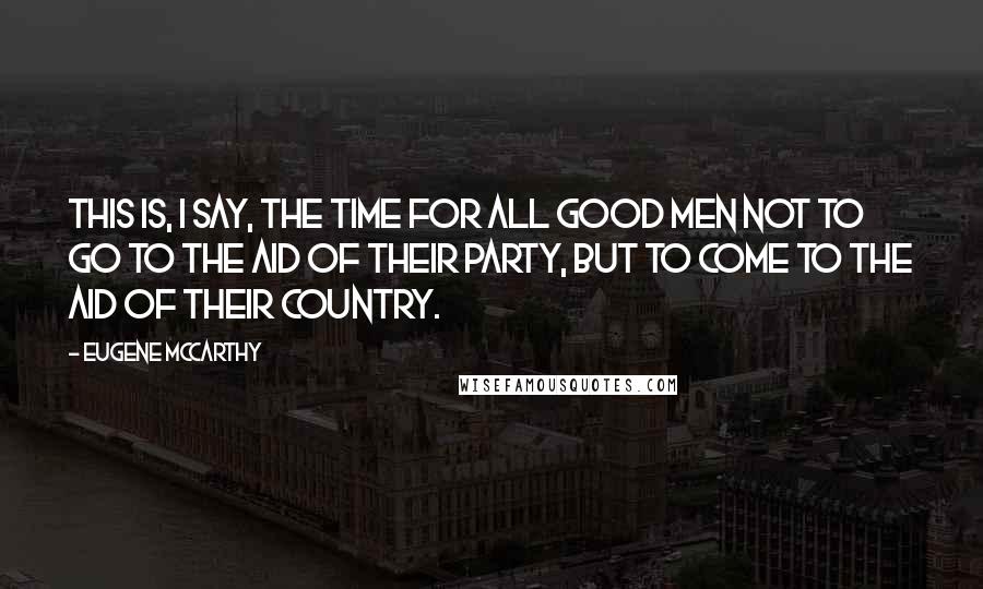 Eugene McCarthy Quotes: This is, I say, the time for all good men not to go to the aid of their party, but to come to the aid of their country.