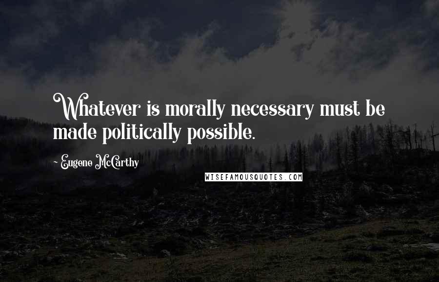 Eugene McCarthy Quotes: Whatever is morally necessary must be made politically possible.