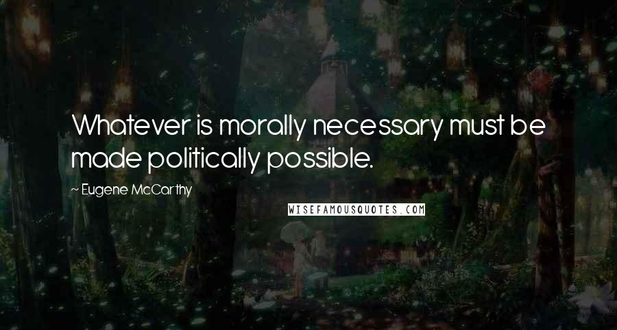 Eugene McCarthy Quotes: Whatever is morally necessary must be made politically possible.