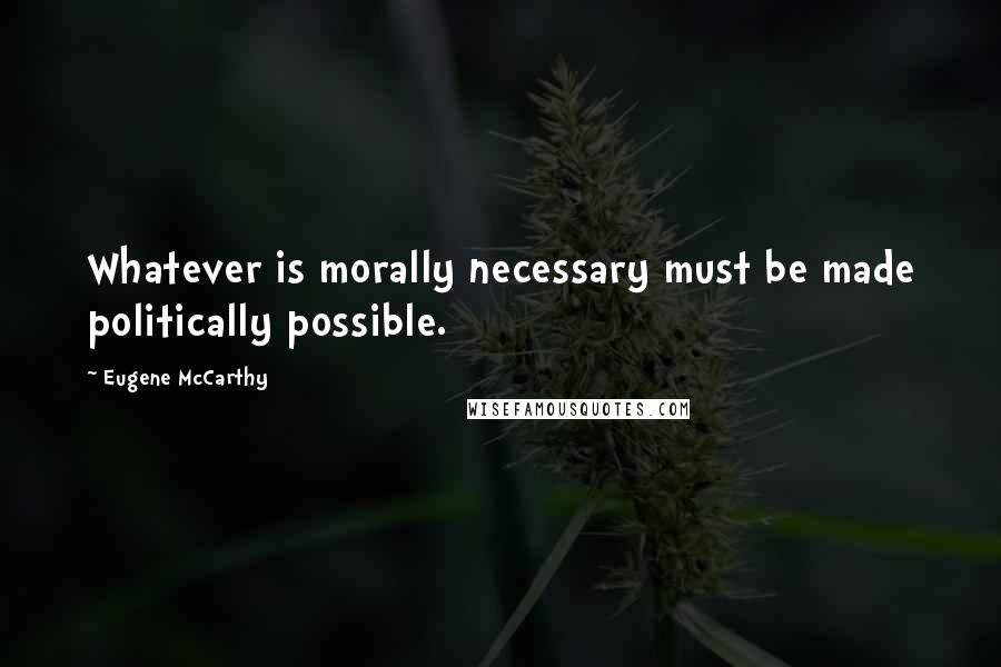 Eugene McCarthy Quotes: Whatever is morally necessary must be made politically possible.