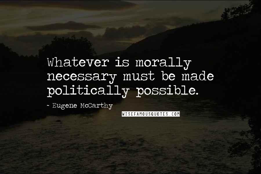 Eugene McCarthy Quotes: Whatever is morally necessary must be made politically possible.