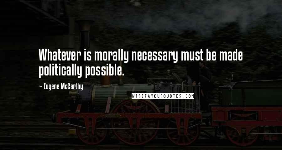 Eugene McCarthy Quotes: Whatever is morally necessary must be made politically possible.