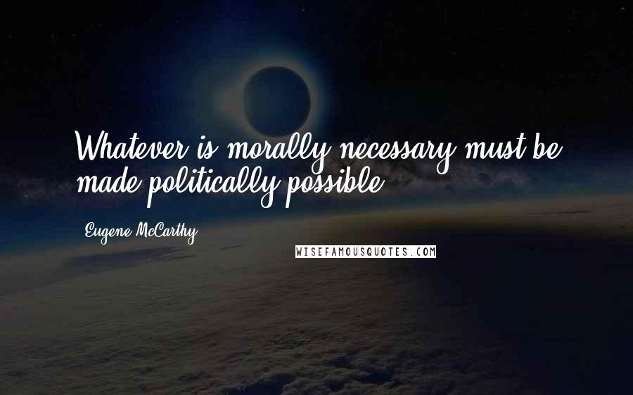 Eugene McCarthy Quotes: Whatever is morally necessary must be made politically possible.